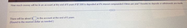 How much money will be in an account at the end of 6 years if $7,000 is deposited at 6% interest compounded 4 times per year? Assume no deposits or withdrawals are made 
There will be about $□ in the account at the end of 6 years. 
(Round to the nearest dollar as needed.)