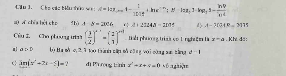 Cho các biểu thức sau: A=log _2^(2^2010)4- 1/1015 +ln e^(2035); B=log _53· log _25- ln 9/ln 4 
a) A chia hết cho 5b) A-B=2036 c) A+2024B=2035 d) A-2024B=2035
Câu 2. Cho phương trình ( 3/2 )^x-5=( 2/3 )^x+3. Biết phương trình có 1 nghiệm là x=a. Khi đó:
a) a>0 b) Ba số a, 2, 3 tạo thành cấp số cộng với công sai bằng d=1
c) limlimits _xto a(x^2+2x+5)=7 d) Phương trình x^2+x+a=0 vô nghiệm