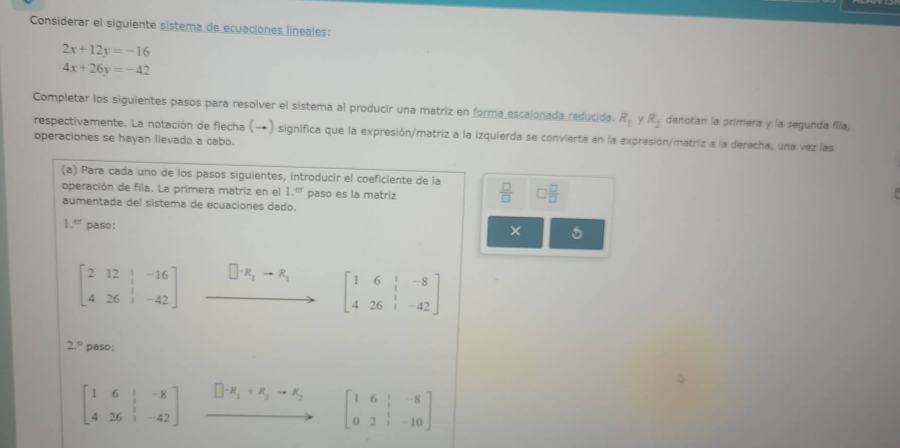 Considerar el siguiente sistema de ecuaciones lineales:
2x+12y=-16
4x+26y=-42
Completar los siguientes pasos para resolver el sistema al producir una matriz en forma escalonada reducida. R_1 y R_2 denotan la primera y la segunda fila, 
respectivamente. La notación de flecha (→) significa que la expresión/matriz a la izquierda se convierte en la expresión/matriz a la derecha, una vez las 
operaciones se hayan llevado a cabo. 
(a) Para cada uno de los pasos siguientes, introducir el coeficiente de la 
operación de fila. La primera matriz en el 1.er paso es la matriz
 □ /□   □  □ /□  
aumentada del sistema de ecuaciones dado.
1.er paso:
beginbmatrix 2&12&|&-16 4&26&|&-42endbmatrix xrightarrow []· R_1+R_1[beginarrayr 1&6&1&-8 4&26&1&-42endbmatrix
2.^circ  paso:
beginbmatrix 1&6&|&-8 4&26&|&-42endbmatrix □ · R_1+R_2to R_2 beginbmatrix 1&6&|&-8 0&2&|&-10endbmatrix
r=(-2)^2-()^2)^2