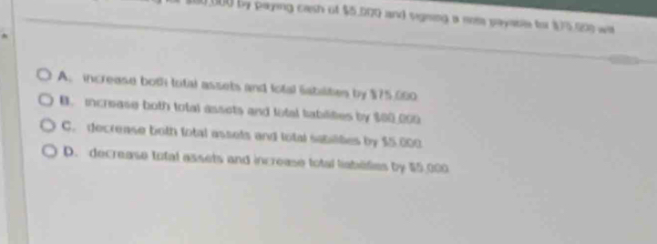 100 000 by paying cash of $5,000 and signing a mose payable for $75.900 wa
A. increase boti total assets and total Sabaites by $75,000
B. increase both total assets and lotal tabilities by $00 000
C. decrease both fotal assets and total sabilites by $5.000
D. decrease total assets and increase total liabeties by $5,000