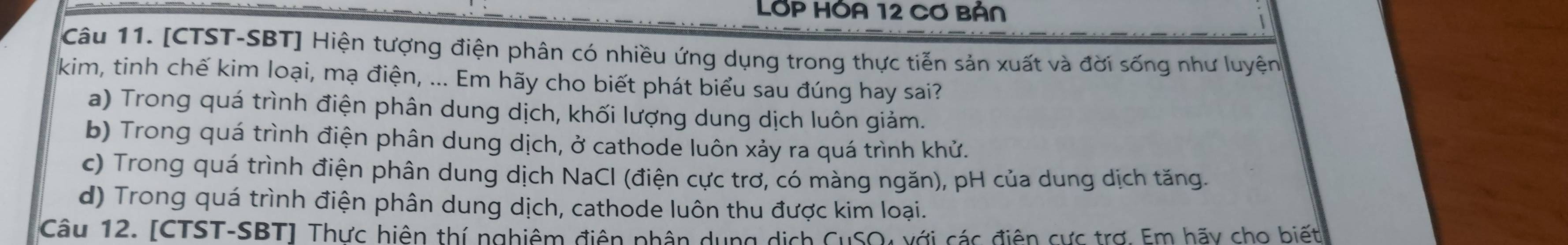 LớP HÓA 12 Cơ BảN
Câu 11. [CTST-SBT] Hiện tượng điện phân có nhiều ứng dụng trong thực tiễn sản xuất và đời sống như luyện
kim, tinh chế kim loại, mạ điện, ... Em hãy cho biết phát biểu sau đúng hay sai?
a) Trong quá trình điện phân dung dịch, khối lượng dung dịch luôn giảm.
b) Trong quá trình điện phân dung dịch, ở cathode luôn xảy ra quá trình khử.
c) Trong quá trình điện phân dung dịch NaCl (điện cực trơ, có màng ngăn), pH của dung dịch tăng.
d) Trong quá trình điện phân dung dịch, cathode luôn thu được kim loại.
Câu 12. [CTST-SBT] Thực hiện thí nghiêm điện phân dụng dịch CuSO4 với các điện cực trợ. Em hãy cho biết