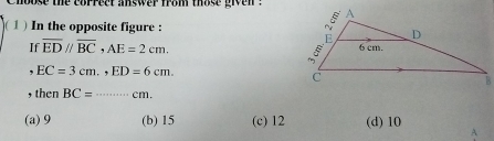 hoose the coprect answer from those give n . 
1 ) In the opposite figure : 
If overline EDparallel overline BC, AE=2cm. 
, EC=3cm., ED=6cm. 
, then BC= _  cm.
(a) 9 (b) 15 (c) 12 (d) 10 A