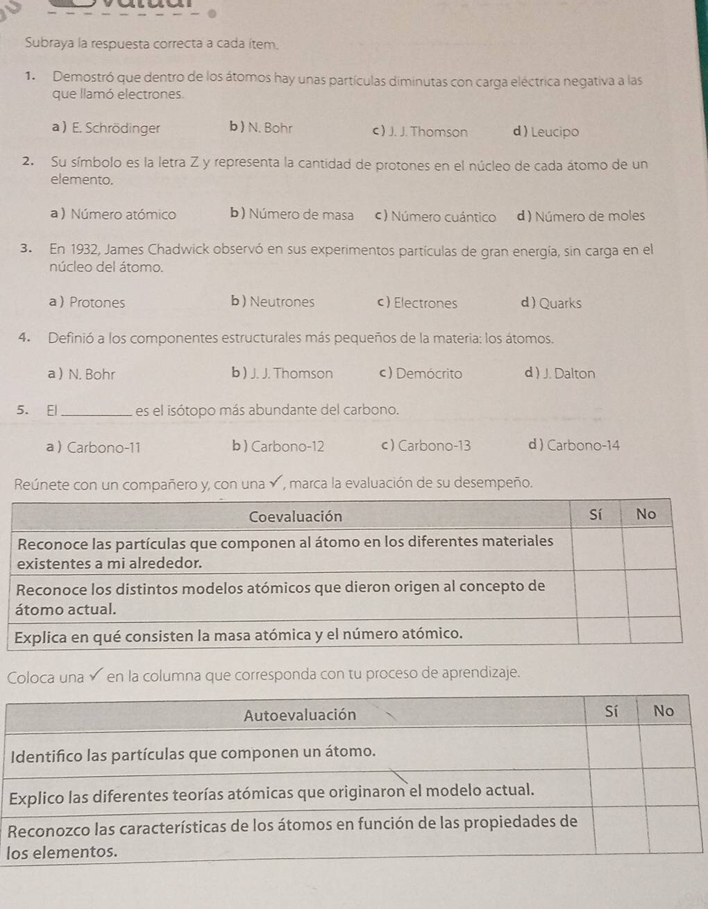 Subraya la respuesta correcta a cada ítem.
1. Demostró que dentro de los átomos hay unas partículas diminutas con carga eléctrica negativa a las
que llamó electrones.
a ) E. Schrödinger b ) N. Bohr c ) J. J. Thomson d ) Leucipo
2. Su símbolo es la letra Z y representa la cantidad de protones en el núcleo de cada átomo de un
elemento.
a ) Número atómico b) Número de masa c ) Número cuántico d ) Número de moles
3. En 1932, James Chadwick observó en sus experimentos partículas de gran energía, sin carga en el
núcleo del átomo.
aProtones b) Neutrones c)Electrones d ) Quarks
4. Definió a los componentes estructurales más pequeños de la materia: los átomos.
a  N. Bohr b ) J. J. Thomson c) Demócrito d ) J. Dalton
5. El_ es el isótopo más abundante del carbono.
a  Carbono-11 b ) Carbono-12 c) Carbono-13 d  Carbono-14
Reúnete con un compañero y, con una , marca la evaluación de su desempeño.
Coloca una√ en la columna que corresponda con tu proceso de aprendizaje.
l