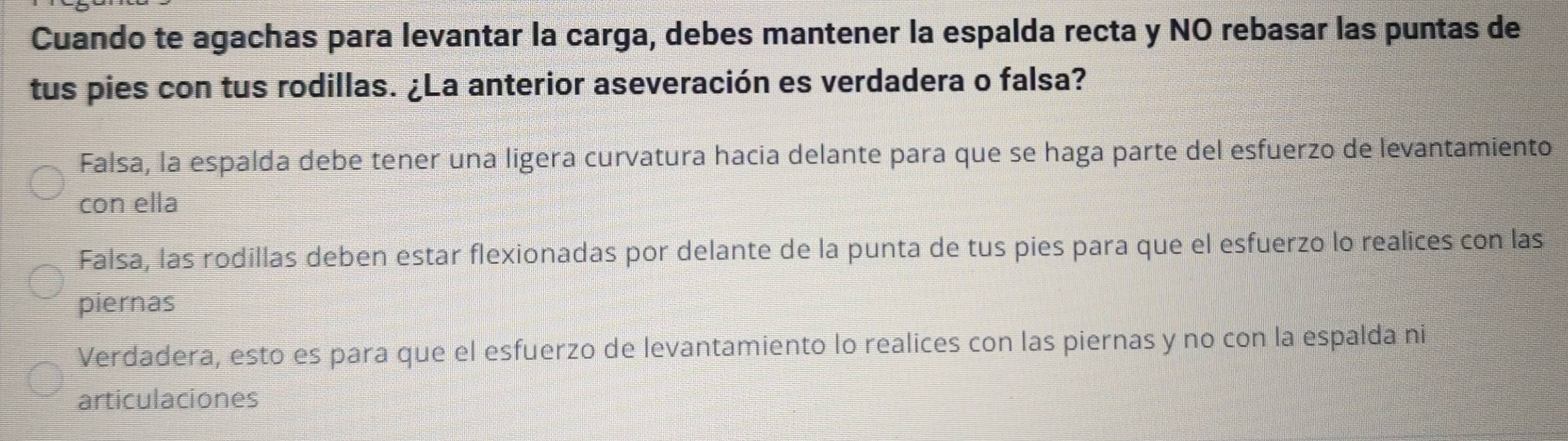 Cuando te agachas para levantar la carga, debes mantener la espalda recta y NO rebasar las puntas de
tus pies con tus rodillas. ¿La anterior aseveración es verdadera o falsa?
Falsa, la espalda debe tener una ligera curvatura hacia delante para que se haga parte del esfuerzo de levantamiento
con ella
Falsa, las rodillas deben estar flexionadas por delante de la punta de tus pies para que el esfuerzo lo realices con las
piernas
Verdadera, esto es para que el esfuerzo de levantamiento lo realices con las piernas y no con la espalda ni
articulaciones