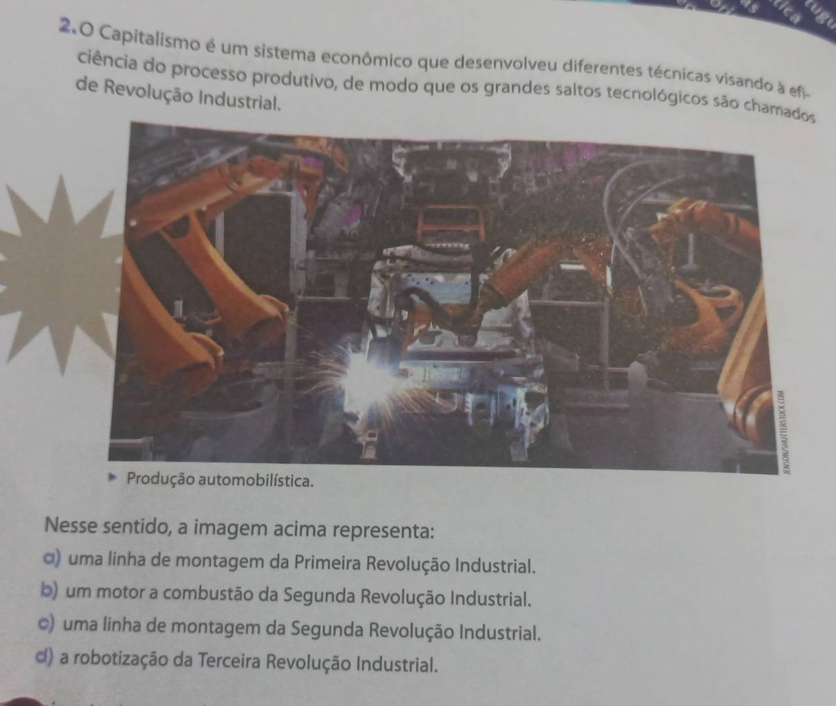 Capitalismo é um sistema econômico que desenvolveu diferentes técnicas visando à efi-
ciência do processo produtivo, de modo que os grandes saltos tecnológicos são cham
de Revolução Industrial.
Nesse sentido, a imagem acima representa:
α) uma linha de montagem da Primeira Revolução Industrial.
b) um motor a combustão da Segunda Revolução Industrial.
c) uma linha de montagem da Segunda Revolução Industrial.
d) a robotização da Terceira Revolução Industrial.