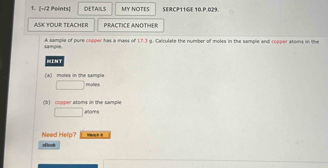 DETAILS MY NOTES SERCP11GE 10.P.029. 
ASK YOUR TEACHER PRACTICE ANOTHER 
A sample of pure copper has a mass of 17.3 g. Calculate the number of moles in the sample and copper atoms in the 
sample. 
HINT 
(a) moles in the sample
□ moles 
(b) copper atoms in the sample 
□ atoms 
Need Help? Watch it 
eBook