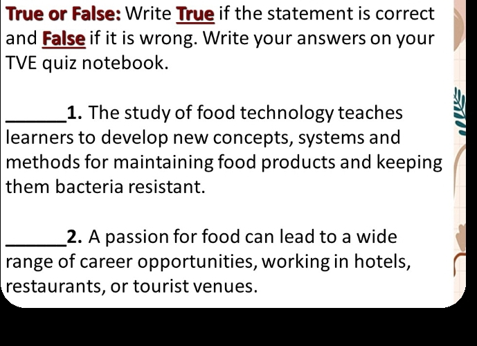 True or False: Write True if the statement is correct 
and False if it is wrong. Write your answers on your 
TVE quiz notebook. 
_1. The study of food technology teaches 
learners to develop new concepts, systems and 
methods for maintaining food products and keeping 
them bacteria resistant. 
_2. A passion for food can lead to a wide 
range of career opportunities, working in hotels, 
restaurants, or tourist venues.