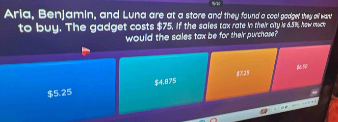 15/20
Aria, Benjamin, and Luna are at a store and they found a cool gadget they all want
to buy. The gadget costs $75. If the sales tax rate in their city is 6.5%, how much
would the sales tax be for their purchase?
$7.25
$4.875 $6.50
$5.25
"
, .