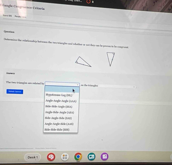 Triangle Congruence Criteria
Score: 0/ Penalty ===
Question
Determine the relationship between the two triangles and whether or not they can be proven to be congruent
Answer
The two triangles are related by , so the triangles
Submlt Anower Hypotenuse-Leg (HL)
Angle-Angle-Angle (AAA)
Side-Side-Angle (SSA)
Angle-Side-Angle (ASA)
Side-Angle-Side (SAS)
Angle-Angle-Side (AAS)
Side-Side-Side (SSS)

Desk 1