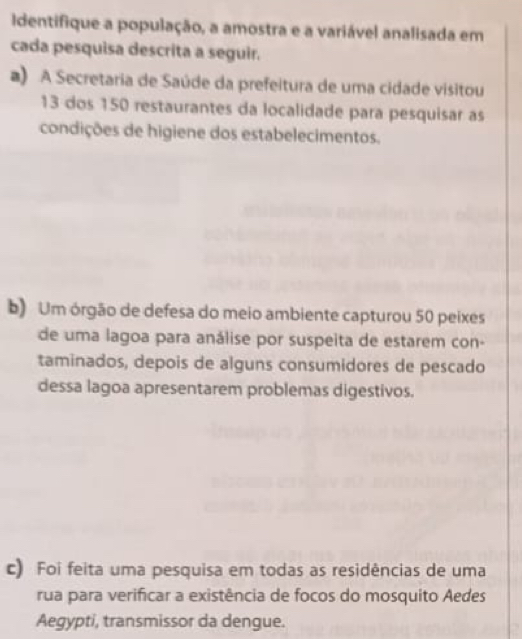 Identifique a população, a amostra e a variável analisada em
cada pesquisa descrita a seguir.
a) A Secretaria de Saúde da prefeitura de uma cidade visitou
13 dos 150 restaurantes da localidade para pesquisar as
condições de higiene dos estabelecimentos.
b) Um órgão de defesa do meio ambiente capturou 50 peixes
de uma lagoa para análise por suspeita de estarem con-
taminados, depois de alguns consumidores de pescado
dessa lagoa apresentarem problemas digestivos.
c) Foi feita uma pesquisa em todas as residências de uma
rua para verificar a existência de focos do mosquito Aedes
Aegypti, transmissor da dengue.