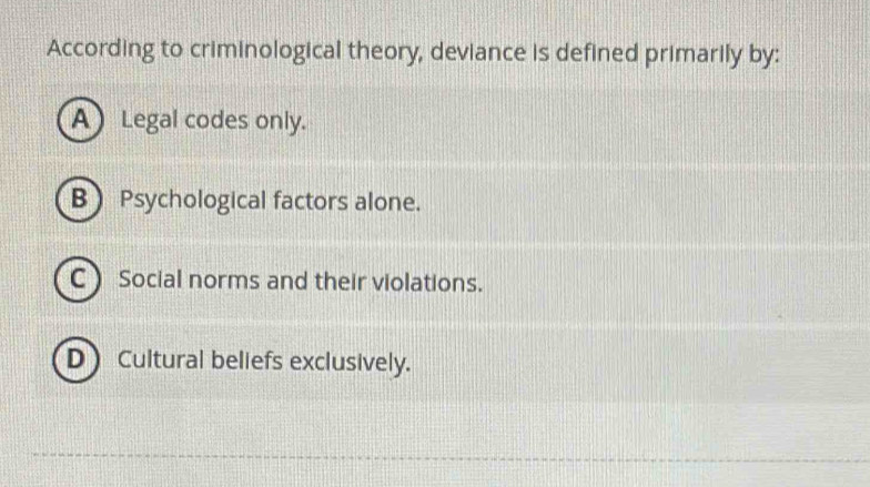 According to criminological theory, deviance is defined primarily by:
A) Legal codes only.
B Psychological factors alone.
C Social norms and their violations.
D Cultural beliefs exclusively.