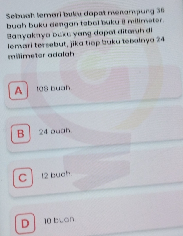 Sebuah lemari buku dapat menampung 36
buah buku dengan tebal buku 8 milimeter.
Banyaknya buku yang dapɑt ditaruh di
lemari tersebut, jika tiap buku tebalnya 24
milimeter adalah
A 108 buah.
B 24 buah.
C 12 buah.
D 10 buah.