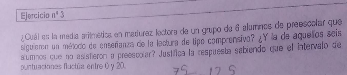 Ejercicio n° 3 
¿Cuál es la media aritmética en madurez lectora de un grupo de 6 alumnos de preescolar que 
siguieron un método de enseñanza de la lectura de tipo comprensivo? ¿Y la de aquellos seis 
alumnos que no asistieron a preescolar? Justifica la respuesta sabiendo que el intervalo de 
puntuaciones fluctúa entre 0 y 20.