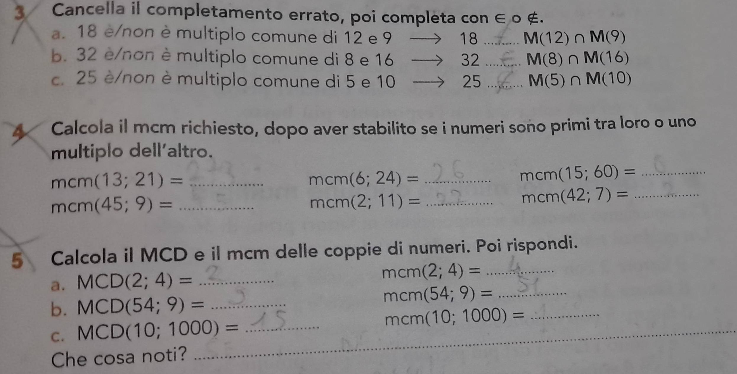 Cancella il completamento errato, poi completa con ∈ 0 ∉. 
a. 18 è/non è multiplo comune di 12 e 9
18 _
M(12)∩ M(9)
b. 32 è/non è multiplo comune di 8 e 16 32 _ M(8)∩ M(16)
c. 25 è/non è multiplo comune di 5 e 10 25 _ M(5)∩ M(10)
4 Calcola il mcm richiesto, dopo aver stabilito se i numeri sono primi tra loro o uno 
multiplo dell'altro. 
_ mcm(13;21)=
_ mcm(6;24)=
mcm(15;60)= _ 
_ mcm(45;9)=
_ mcm(2;11)=
_ mcm(42;7)=
5 Calcola il MCD e il mcm delle coppie di numeri. Poi rispondi. 
a. MCD(2;4)= _
mcm(2;4)= _ 
b. MCD(54;9)= _
mcm(54;9)= _ 
C. MCD(10;1000)= _
mcm (10;1000)= _ 
Che cosa noti?_