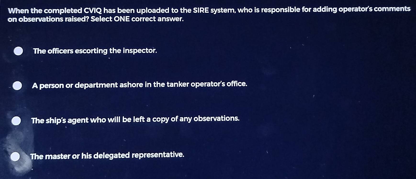 When the completed CVIQ has been uploaded to the SIRE system, who is responsible for adding operator's comments
on observations raised? Select ONE correct answer.
The officers escorting the inspector.
A person or department ashore in the tanker operator's office.
The ship's agent who will be left a copy of any observations.
The master or his delegated representative.