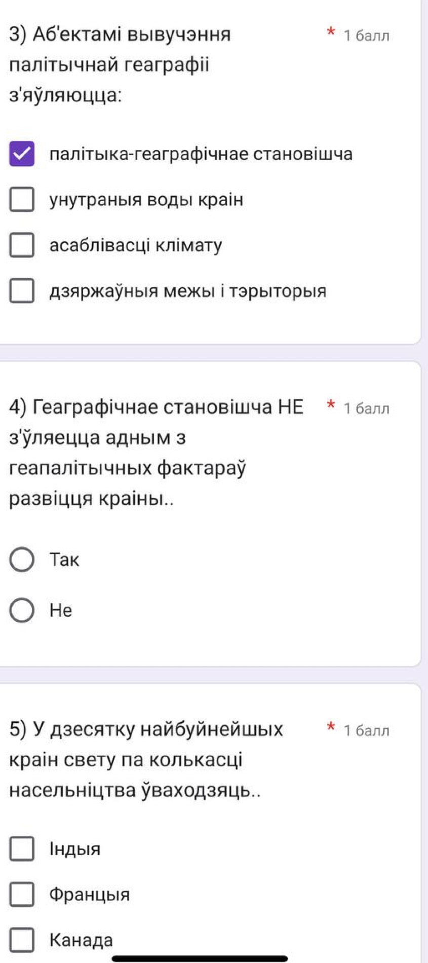 Аб'ектамі вывучэння 1 6aлл
πаліτыιчнай геаграфii
яляюцца:
πалітыка-геаграфічнае становіШча
унутраныя Βоды краін
асаблівасці клімату
дзяржайныя межыι ⅰΤэрыΙΤοрыιя
4) Геаграфічнае становішча НE * 1балл
зляецца адным з
ΓеаπалίτьΙчныιх фаκτараÿ
развіцця краіны..
Tak
He
5) У дзесятку найбуйнейшых 1 6aлл
краін свету ла Κолькасці
Ηасельніцтва ваходзяць..
|hдыiя
Φранцыя
Κанада