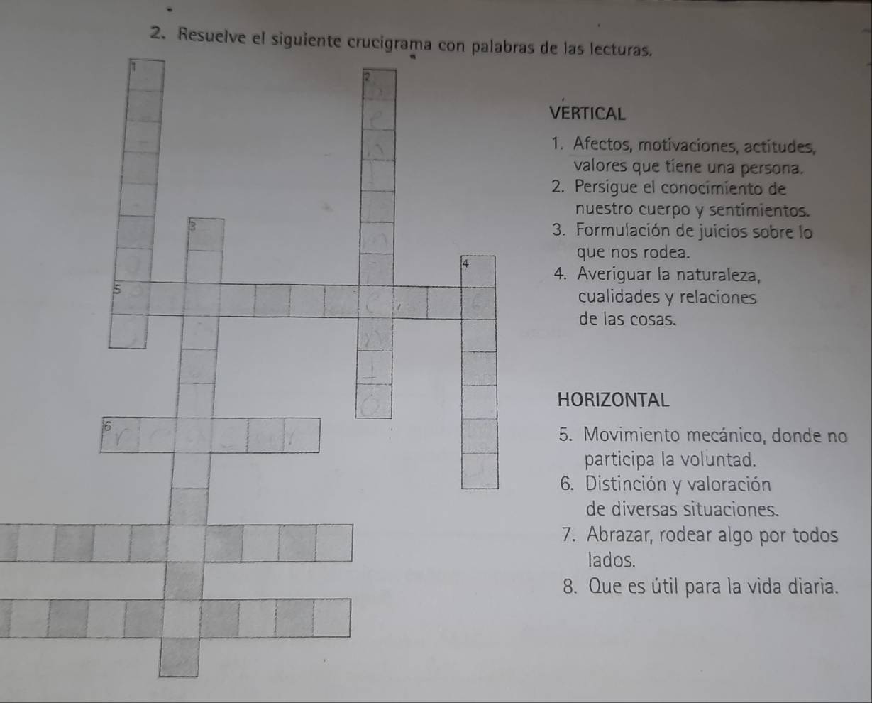 Resuelve el siglas lecturas. 
ERTICAL 
. Afectos, motivaciones, actitudes, 
valores que tiene una persona. 
. Persigue el conocimiento de 
nuestro cuerpo y sentimientos. 
3. Formulación de juicios sobre lo 
que nos rodea. 
. Averiguar la naturaleza, 
cualidades y relaciones 
de las cosas. 
ORIZONTAL 
5. Movimiento mecánico, donde no 
participa la voluntad. 
6. Distinción y valoración 
de diversas situaciones. 
7. Abrazar, rodear algo por todos 
lados. 
8. Que es útil para la vida diaria.