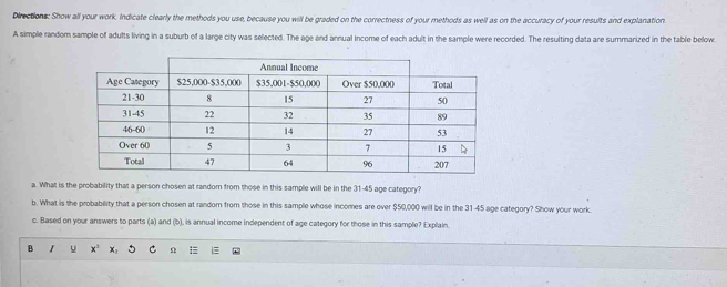 Directions: Show all your work. Indicate clearly the methods you use, because you will be graded on the correctness of your methods as well as on the accuracy of your results and explanation. 
A simple random sample of adults living in a suburb of a large city was selected. The age and annual income of each adult in the sample were recorded. The resulting data are summarized in the table below. 
a. What is the probability that a person chosen at random from those in this sample will be in the 31-45 age category? 
b. What is the probability that a person chosen at random from those in this sample whose incomes are over $50,000 will be in the 31-45 age category? Show your work. 
c. Based on your answers to parts (a) and (b), is annual income independent of age category for those in this sample? Explain. 
B I u