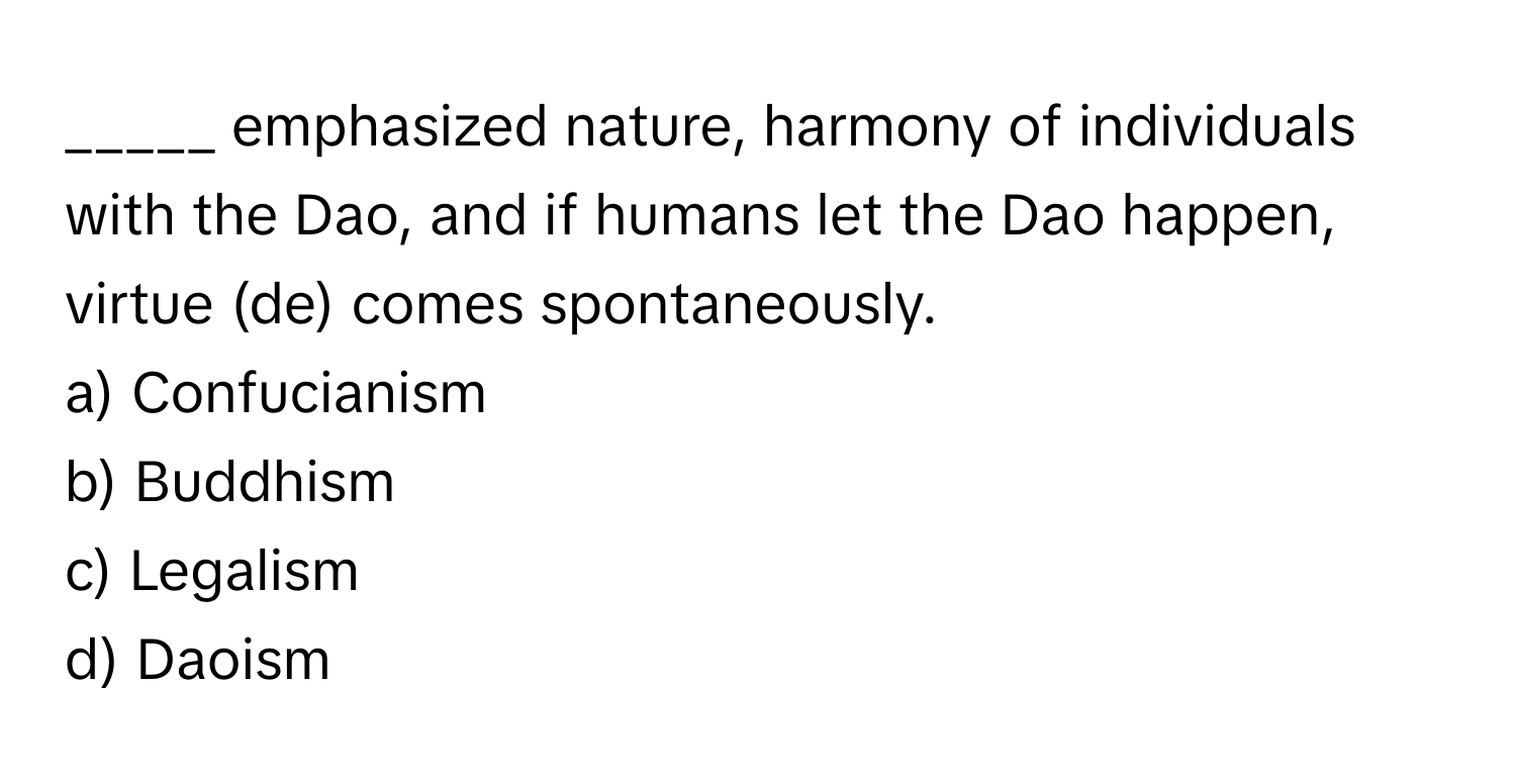 emphasized nature, harmony of individuals with the Dao, and if humans let the Dao happen, virtue (de) comes spontaneously.

a) Confucianism
b) Buddhism
c) Legalism
d) Daoism