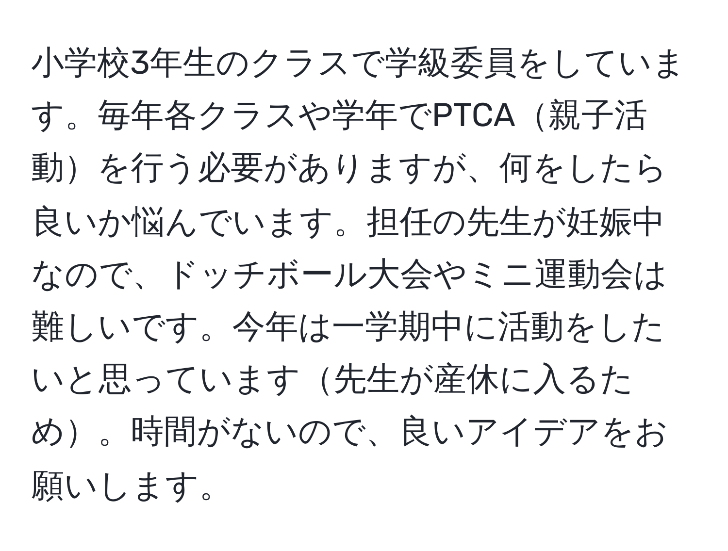 小学校3年生のクラスで学級委員をしています。毎年各クラスや学年でPTCA親子活動を行う必要がありますが、何をしたら良いか悩んでいます。担任の先生が妊娠中なので、ドッチボール大会やミニ運動会は難しいです。今年は一学期中に活動をしたいと思っています先生が産休に入るため。時間がないので、良いアイデアをお願いします。