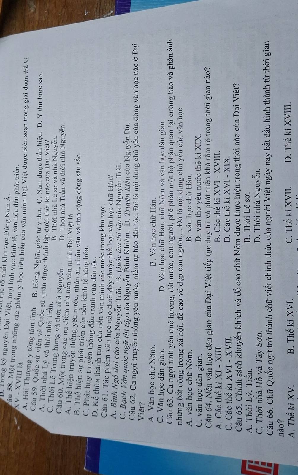Ten Nực rỡ nhất khu vực Đông Nam Á.
B. Trong kỷ nguyên Đại Việt, mọi lĩnh vực kinh tế, văn hóa đều phát triển.
XV - XVIII là
Tâu 58. Một trong những tác phẩm y học tiêu biểu của văn minh Đại Việt được biên soạn trong giai đoạn thế ki
A. Hải Thượng y tông tâm lĩnh. B. Hồng Nghĩa giác tư y thư. C. Nam dược thần hiệu. D. Y thư lược sao.
Câu 59. Quốc sử viện và Quốc sử quán được thành lập dười thời kì nào của Đại Việt?
A. Thời nhà Lý và thời nhà Trần.
B. Thời nhà Lê sơ và nhà Nguyễn.
C. Thời Lê Trung hưng và thời nhà Nguyễn. D. Thời nhà Trần và thời nhà Nguyễn.
Câu 60. Một trong các ưu điểm của nền văn minh Đại Việt là
A. Thể hiện truyền thống yêu nước, nhân ái, nhân văn và tính cộng đồng sâu sắc.
B. Thể hiện sự phát triển của nền kinh tế hàng hóa.
C. Phát huy truyền thống đấu tranh của dân tộc.
D. Kế thừa thành tựu của nền văn minh các nước trong khu vực.
Câu 61. Tác phẩm văn học nào dưới đây thuộc thể loại văn học chữ Hán?
A. Bình Ngô đại cáo của Nguyễn Trãi. B. Quốc âm thi tập của Nguyễn Trãi.
C. Bạch Vân quốc ngữ thi tập của Nguyễn Binh Khiêm. D. Truyện Kiều của Nguyễn Du.
Câu 62. Ca ngợi truyền thống yêu nước, niềm tự hào dân tộc. Đó là nội dung chủ yếu của dòng văn học nào ở Đại
Việt?
A. Văn học chữ Nôm. B. Văn học chữ Hán.
C. Văn học dân gian. D. Văn học chữ Hán, chữ Nôm và văn học dân gian.
Câu 63. Ca ngợi tình yêu quê hương, đất nước, con người, phê phán một bộ phận quan lại cường hào và phản ánh
những bất công trong xã hội, đề cao vẻ đẹp con người,... Đó là nội dung chủ yếu của văn học
A. văn học chữ Nôm. B. văn học chữ Hán.
C. văn học dân gian. D. văn thơ yêu nước thế kỉ XIX.
Câu 64. Nền văn học dân gian của Đại Việt tiếp tục duy trì và phát triển khá rầm rộ trong thời gian nào?
A. Các thế ki XI - XIII. B. Các thể kỉ XVI - XVIII.
C. Các thế kỉ XVI - XVII. D. Các thế kỉ XVI - XIX.
Câu 65. Chính sách khuyến khích và đề cao chữ Nôm được thực hiện trong thời nào của Đại Việt?
A. Thời Lý, Trần. B. Thời Lê sơ.
E C. Thời nhà Hồ và Tây Sơn. D. Thời nhà Nguyễn.
Câu 66. Chữ Quốc ngữ trở thành chữ viết chính thức của người Việt ngày nay bắt đầu hình thành từ thời gian
nào?
A. Thế ki XV. B. Thế ki XVI. C. Thế kỉ XVII. D. Thế ki XVIII.