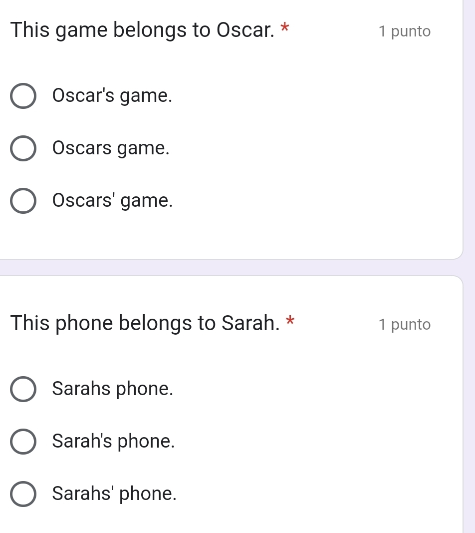 This game belongs to Oscar. * 1 punto
Oscar's game.
Oscars game.
Oscars' game.
This phone belongs to Sarah. * 1 punto
Sarahs phone.
Sarah's phone.
Sarahs' phone.