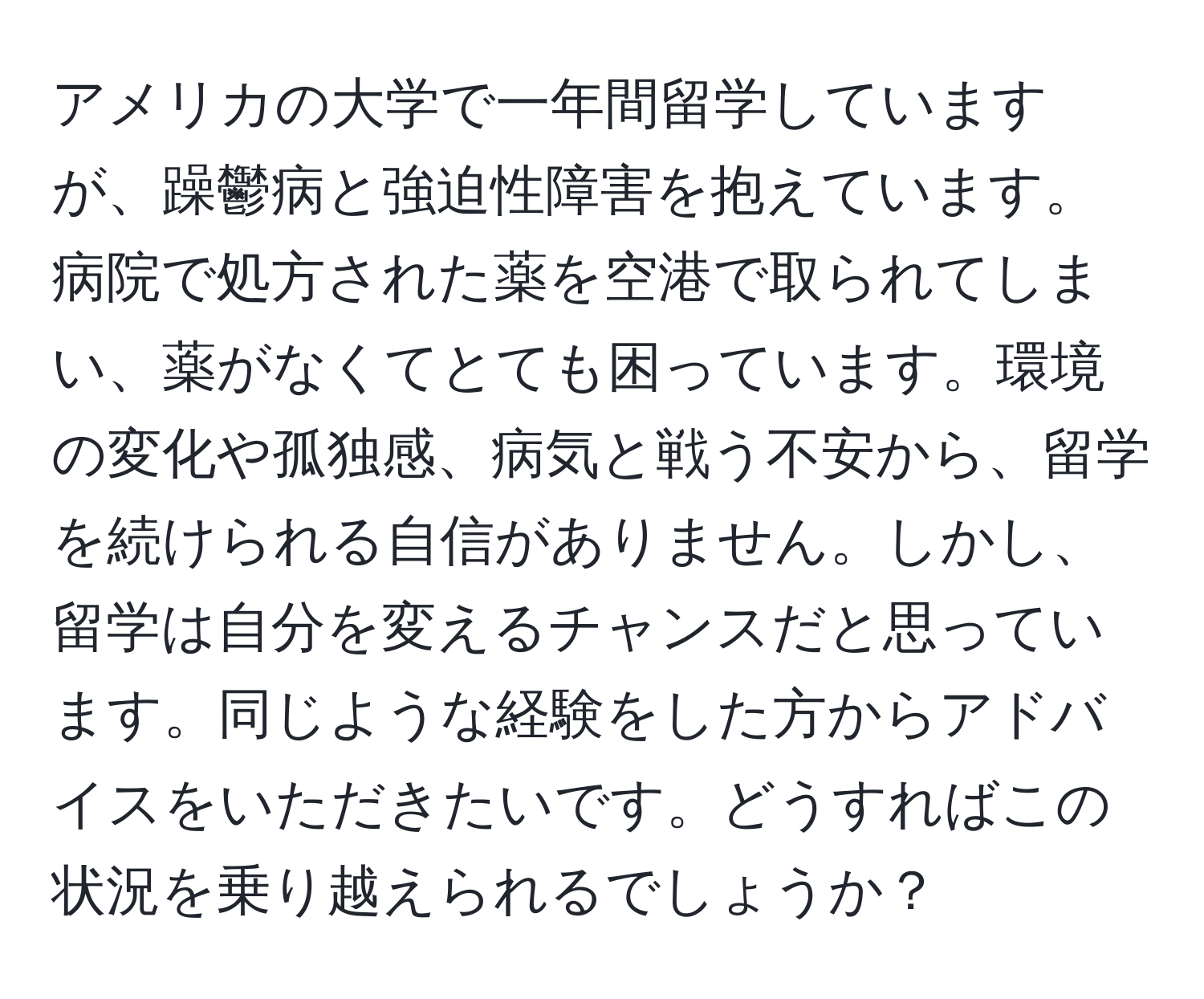 アメリカの大学で一年間留学していますが、躁鬱病と強迫性障害を抱えています。病院で処方された薬を空港で取られてしまい、薬がなくてとても困っています。環境の変化や孤独感、病気と戦う不安から、留学を続けられる自信がありません。しかし、留学は自分を変えるチャンスだと思っています。同じような経験をした方からアドバイスをいただきたいです。どうすればこの状況を乗り越えられるでしょうか？