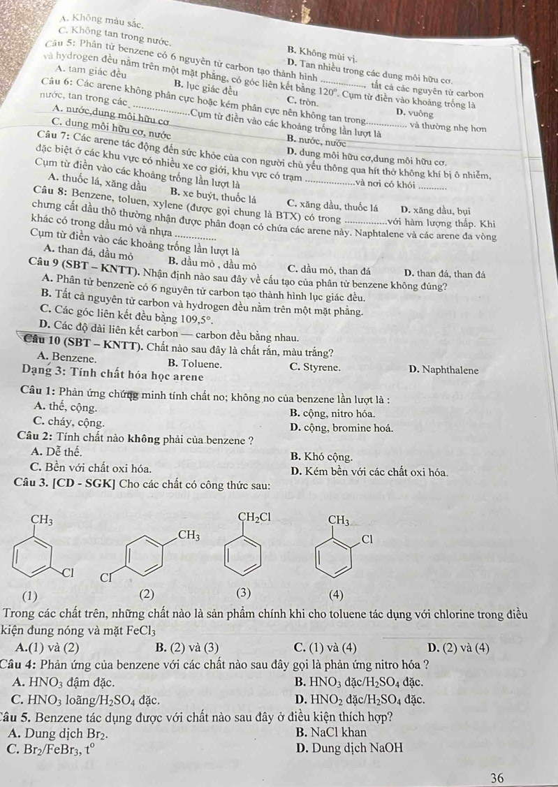 A. Không màu sắc.
B. Không mùi vị.
C. Không tan trong nước. D. Tan nhiều trong các dung môi hữu cơ,
Câu 5: Phân tử benzene có 6 nguyên tử carbon tạo thành hình
A. tam giác đều B. lục giác đều
và hydrogen đều nằm trên một mặt phăng, có góc liên kết bằng 120° ' Cụm từ điền vào khoảng trống là
tắt cả các nguyên tử carbon
Câu 6: Các arene không phân cực hoặc kém phân cực nên không tan trong._ và thường nhẹ hơn
C. tròn. D. vuông
nước, tan trong các A. nước,dung môi hữu cơ
Cụm từ điền vào các khoảng trống lần lượt là
C. dung môi hữu cơ, nước
B. nước, nước
Câu 7: Các arene tác động đến sức khỏe của con người chủ yếu thông qua hít thờ không khí bị ô nhiễm
D. dung môi hữu cơ,dung môi hữu cơ.
đặc biệt ở các khu vực có nhiều xe cơ giới, khu vực có trạm
Cụm từ điền vào các khoảng trống lần lượt là
_
và nơi có khói_
A. thuốc lá, xăng dầu B. xe buýt, thuốc lá
C. xăng dầu, thuốc lá D. xăng dầu, bụi
Câu 8: Benzene, toluen, xylene (được gọi chung là BTX) có trong lvới hàm lượng thấp. Khi
chưng cất dầu thô thường nhận được phân đoạn có chứa các arene này. Naphtalene và các arene đa vòng
khác có trong dầu mỏ và nhựa
Cụm từ điền vào các khoảng trống lần lượt là
A. than đá, dầu mỏ B. dầu mỏ , dầu mỏ C. dầu mỏ, than đá D. than đá, than đá
Câu 9 (SBT - KNTT). Nhận định nảo sau đây về cầu tạo của phân tử benzene không đúng?
A. Phân tử benzene có 6 nguyên tử carbon tạo thành hình lục giác đều.
B. Tất cả nguyên tử carbon và hydrogen đều nằm trên một mặt phẳng.
C. Các góc liên kết đều bằng 109,5°.
D. Các độ dài liên kết carbon — carbon đều bằng nhau.
Cầu 10 (SBT - KNTT). Chất nào sau đây là chất rắn, màu trắng?
A. Benzene. B. Toluene. C. Styrene. D. Naphthalene
Dạng 3: Tính chất hóa học arene
Câu 1: Phản ứng chứng minh tính chất no; không no của benzene lần lượt là :
A. thế, cộng.
B. cộng, nitro hóa.
C. cháy, cộng. D. cộng, bromine hoá.
Câu 2: Tính chất nào không phải của benzene ?
A. Dễ thế. B. Khó cộng.
C. Bền với chất oxi hóa. D. Kém bền với các chất oxi hóa.
Câu 3. [CD - SGK] Cho các chất có công thức sau:
CH_3
Cl
 
(1) (2) (3) (4)
Trong các chất trên, những chất nào là sản phẩm chính khi cho toluene tác dụng với chlorine trong điều
kiện đung nóng và mặt F Cl_3
A.(1) và (2) B. (2) và (3) C. (1) và (4) D. (2) và (4)
Câu 4: Phản ứng của benzene với các chất nào sau đây gọi là phản ứng nitro hóa ?
A. HNO_3 đậm đặc. B. HNO_3 đặc /H_2SO_4 đặc.
C. HNO_3 loãng/ H_2SO_4 đặc. D. HNO_2 đặc/ /H_2SO_4 đặc.
Tâu 5. Benzene tác dụng được với chất nào sau đây ở điều kiện thích hợp?
A. Dung dịch Br_2. B. NaCl khan
C. Br_2 /FeBr t° D. Dung dịch NaOH
36