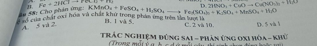 B. Fe+2HC1to FeC1_2+H_2
ầu 58: Cho phản ứng: KMnO_4+FeSO_4+H_2SO_4to Fe_2(SO_4)_3+K_2SO_4+MnSO_4+H_2O n 2HNO_3+CuOto Cu(NO_3)_2+H_2O
ế số của chất oxi hóa và chất khử trong phản ứng trên lần lượt là
B. 1 và 5.
A. 5 và 2. C. 2 và 10. D. 5 và 1
TRÁC NGHIệM đÚnG SAI - phÁn ứng OXI hóa - khử
Trong mỗi ý g h c đ ở mỗi sâu thí ninh al