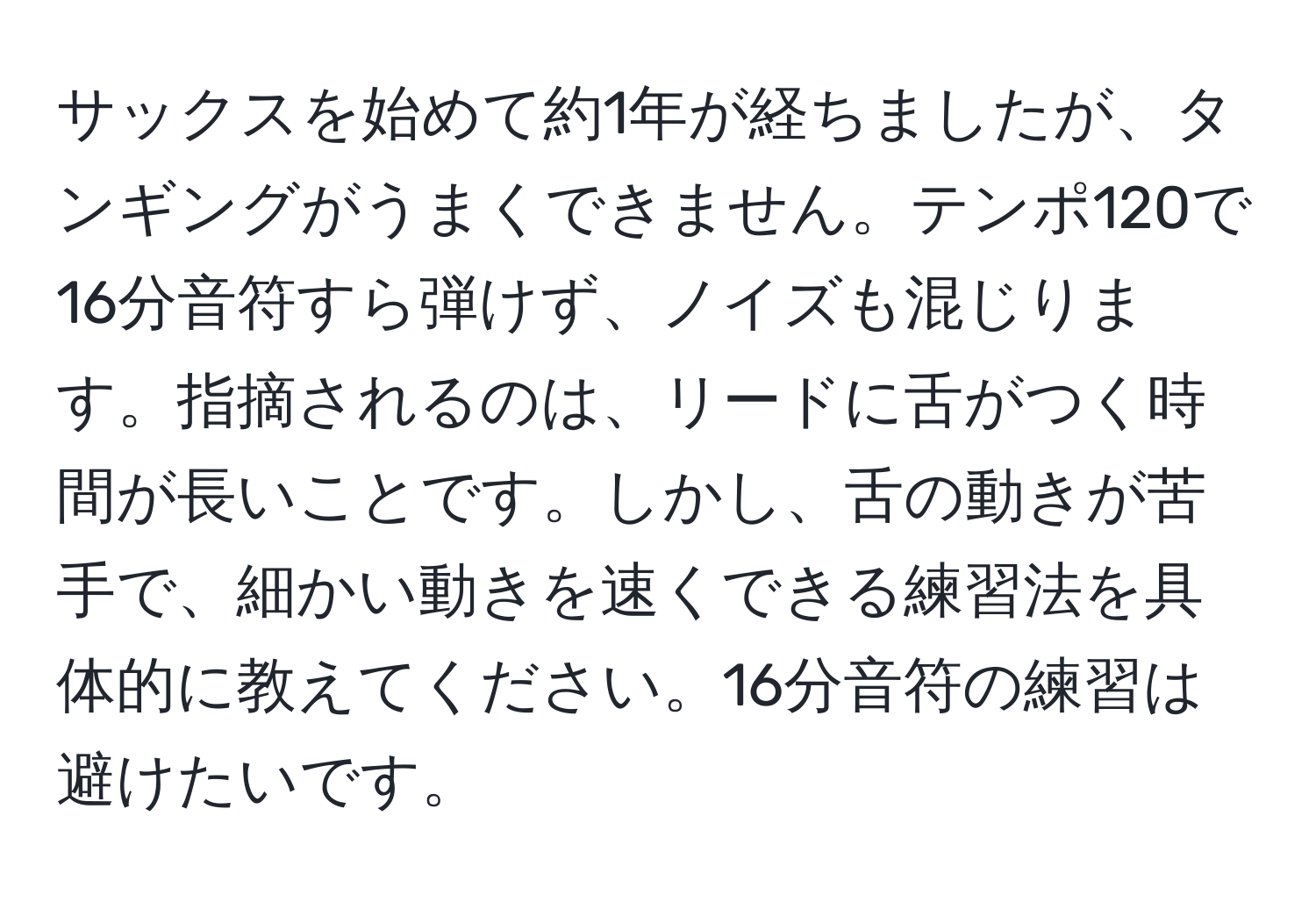 サックスを始めて約1年が経ちましたが、タンギングがうまくできません。テンポ120で16分音符すら弾けず、ノイズも混じります。指摘されるのは、リードに舌がつく時間が長いことです。しかし、舌の動きが苦手で、細かい動きを速くできる練習法を具体的に教えてください。16分音符の練習は避けたいです。