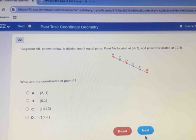 What is the area of this trian 
https://f2.app.edmentum.com/assessments-delivery/ua/la/launch/87686/45620680/aHR0cHM6Ly9mMi5hcHAuZWR1ZW50dW0uY
kmarks
22 Next Post Test: Coordinate Geometry Submit 1
22
Segment AB, shown below, is divided into 5 equal parts. Point A is located at (-6,7) , and point D is located at (-2,3)
A
C
D
E
F
B
What are the coordinates of point F?
A. (2,-1)
B. (6,1)
C. (10,13)
D. (10,-1)
Reset Next