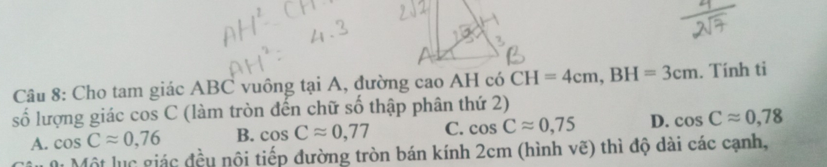 Cho tam giác ABC vuông tại A, đường cao AH có CH=4cm, BH=3cm. Tính ti
số lượng giác OS s C (làm tròn đến chữ số thập phân thứ 2)
D. cos Capprox 0,78
A. cos Capprox 0,76
B. cos Capprox 0,77 C. cos Capprox 0,75
M Một lục giác đều nội tiếp đường tròn bán kính 2cm (hình vẽ) thì độ dài các cạnh,