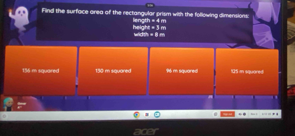 Find the surface area of the rectangular prism with the following dimensions:
length =4m
height =3m
width =8m
136 m squared 130 m squared 96 m squared 125 m squared