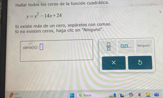 Hallar todos los ceros de la función cuadrática.
y=x^2-14x+24
Si existe más de un cero, sepárelos con comas.
Si no existen ceros, haga clic en "Ninguno".
 □ /□   
cero(s):□ Ninguno
×
6 25°C
Soleado Buscar