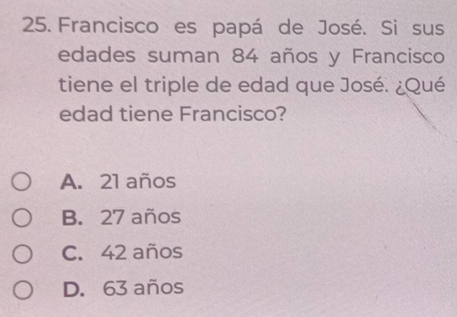 Francisco es papá de José. Si sus
edades suman 84 años y Francisco
tiene el triple de edad que José. ¿Qué
edad tiene Francisco?
A. 21 años
B. 27 años
C. 42 años
D. 63 años