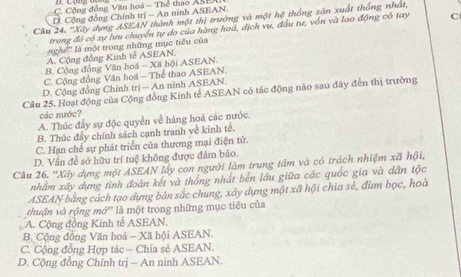 Cộn: dổn
C. Cộng đồng Văn hoá - Thể thao ASEAI
D. Cộng đồng Chính trị - An ninh ASEAN.
Câu 24. ''Xây dựng ASEAN thành một thị trưởng và một hệ thống sản xuất thống nhật
trong đó có sự lưu chuyển tự do của hàng hoá, địch vụ, đầu tự, vồn và lao động có tay C
nghề'' là một trong những mục tiêu của
A. Cộng đồng Kinh tế ASEAN.
B. Cộng đồng Văn hoá - Xã hội ASEAN.
C. Cộng đồng Văn hoá - Thể thao ASEAN.
D. Cộng đồng Chính trị - An ninh ASEAN.
Câu 25. Hoạt động của Cộng đồng Kinh tế ASEAN có tác động nào sau đây đến thị trường
các nước?
A. Thúc đầy sự độc quyền về hàng hoá các nước.
B. Thúc đầy chính sách cạnh tranh về kinh tế.
C. Hạn chế sự phát triển của thương mại điện tử.
D. Vấn đề sở hữu trí tuệ không được đảm bảo,
Câu 26. 'Xây dựng một ASEAN lấy con người làm trung tầm và có trách nhiệm xã hội,
nhằm xây dựng tình đoàn kết và thống nhất bền lâu giữa các quốc gia và dân tộc
ASEAN bằng cách tạo dựng bản sắc chung, xây dựng một xã hội chia sẻ, đùm bọc, hoà
thuận và rộng mở' là một trong những mục tiêu của
A. Cộng động Kinh tế ASEAN.
B, Cộng đồng Văn hoá - Xã hội ASEAN.
C. Cộng đồng Hợp tác - Chia sẻ ASEAN.
D. Cộng đồng Chính trị - An ninh ASEAN.