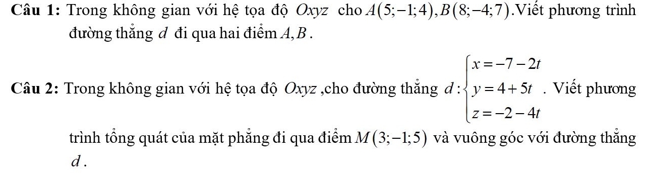 Trong không gian với hệ tọa độ Oxyz cho A(5;-1;4), B(8;-4;7).Viết phương trình 
đường thẳng đ đi qua hai điểm A, B. 
Câu 2: Trong không gian với hệ tọa độ Oxyz ,cho đường thẳng d:beginarrayl x=-7-2 y=4+5t z=-2-4endarray.. Viết phương 
trình tổng quát của mặt phẳng đi qua điểm M(3;-1;5) và vuông góc với đường thắng
d.