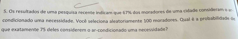 Os resultados de uma pesquisa recente indicam que 67% dos moradores de uma cidade consideram o ar- 
condicionado uma necessidade. Você seleciona aleatoriamente 100 moradores. Qual é a probabilidade de 
que exatamente 75 deles considerem o ar-condicionado uma necessidade?