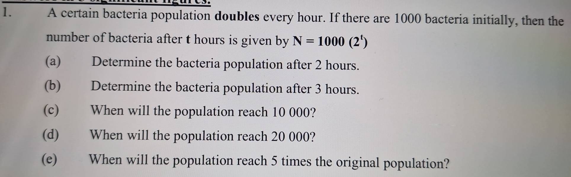 A certain bacteria population doubles every hour. If there are 1000 bacteria initially, then the 
number of bacteria after t hours is given by N=1000(2^t)
(a) Determine the bacteria population after 2 hours. 
(b) Determine the bacteria population after 3 hours. 
(c) When will the population reach 10 000? 
(d) When will the population reach 20 000? 
(e) When will the population reach 5 times the original population?