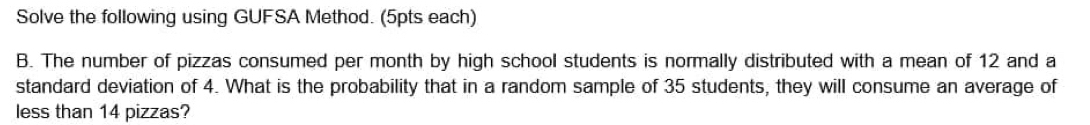 Solve the following using GUFSA Method. (5pts each) 
B. The number of pizzas consumed per month by high school students is normally distributed with a mean of 12 and a 
standard deviation of 4. What is the probability that in a random sample of 35 students, they will consume an average of 
less than 14 pizzas?