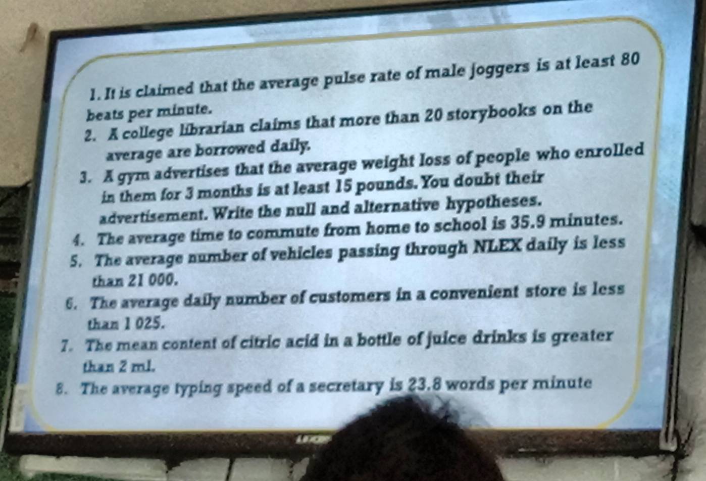 It is claimed that the average pulse rate of male joggers is at least 80
beats per minute. 
2. A college librarian claims that more than 20 storybooks on the 
average are borrowed daily. 
3. A gym advertises that the average weight loss of people who enrolled 
in them for 3 months is at least 15 pounds. You doubt their 
advertisement. Write the null and alternative hypotheses. 
4. The average time to commute from home to school is 35.9 minutes. 
5. The average number of vehicles passing through NLEX daily is less 
than 21 000. 
6. The average daily number of customers in a convenient store is less 
than 1 025. 
7. The mean content of citric acid in a bottle of juice drinks is greater 
than 2 ml. 
8. The average typing speed of a secretary is 23.8 words per minute