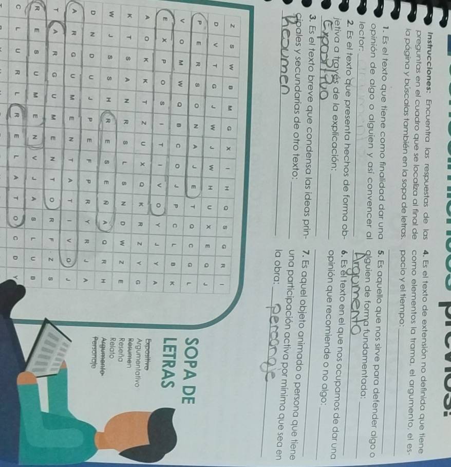 Instrucciones: Encuentra las respuestas de las 4. Es el texto de extensión no definida que tiene 
preguntas en el cuadro que se localiza al final de como elementos la trama, el argumento, el es- 
_ 
la página y búscalas también en la sopa de letras. pacio y el tiempo: 
_ 
1. Es el texto que tiene como finalidad dar una 5. Es aquello que nos sirve para defender algo o 
opinión de algo o alguien y así convencer al alguien de forma fundamentada: 
_ 
lector:_ 
_ 
2. Es el texto que presenta hechos de forma ob- 6. Es el texto en el que nos ocupamos de dar una 
_ 
_ 
_ jetiva a trayés de la explicación: _opinión que recomiende o no algo: 
3. Es el texto breve que condensa las ideas prin- 7. Es aquel objeto animado o persona que tiene 
_ 
_cipales y secundarias de otro texto: _una participación activa por mínima que sea en 
la obra: 
SOPA DE 
LETRAS 
Expositivo 
Resumen Argumentativo 
Reseña 
Relato 
Argumento 
Personaje 
D 
A 
T 
R 
C