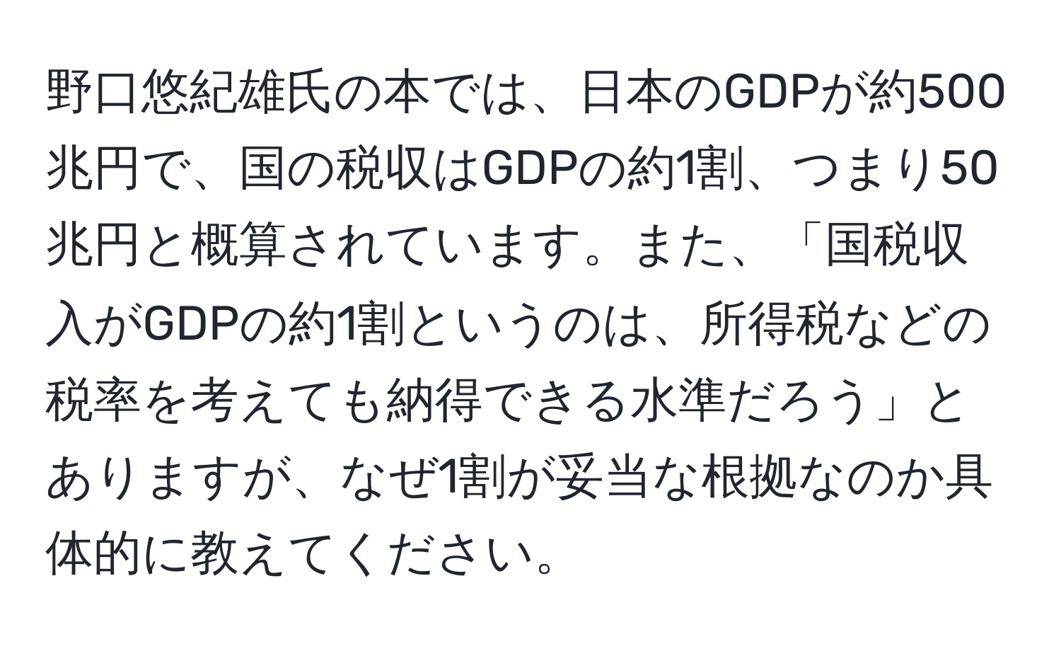 野口悠紀雄氏の本では、日本のGDPが約500兆円で、国の税収はGDPの約1割、つまり50兆円と概算されています。また、「国税収入がGDPの約1割というのは、所得税などの税率を考えても納得できる水準だろう」とありますが、なぜ1割が妥当な根拠なのか具体的に教えてください。