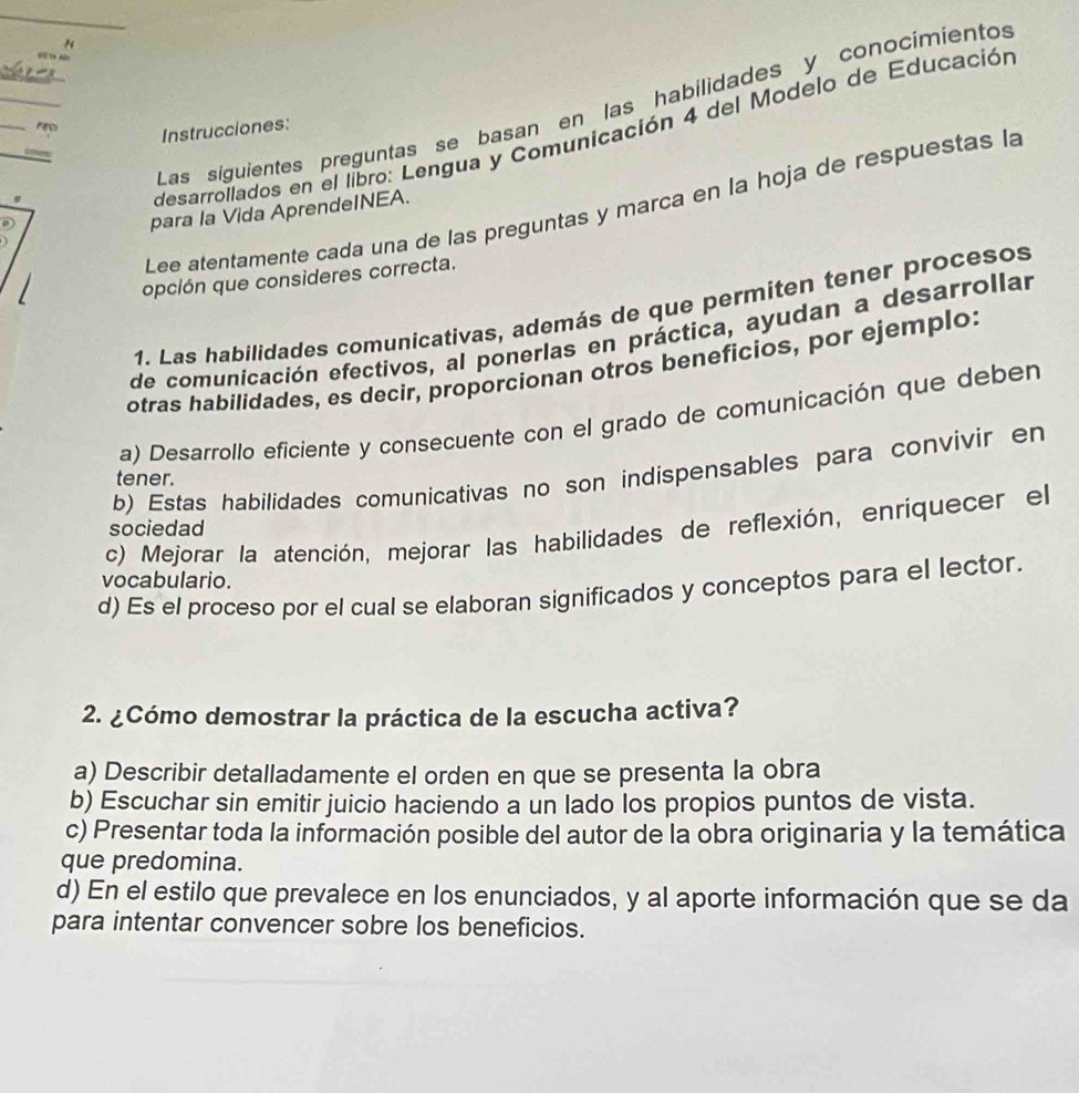 Las siguientes preguntas se basan en las habilidades y conocímientos
FE Instrucciones:
9
desarrollados en el libro: Lengua y Comunicación 4 del Modelo de Educación
Lee atentamente cada una de las preguntas y marca en la hoja de respuestas la
para la Vida AprendeINEA.
opción que consideres correcta.
1. Las habilidades comunicativas, además de que permiten tener procesos
de comunicación efectivos, al ponerlas en práctica, ayudan a desarrollar
otras habilidades, es decir, proporcionan otros beneficios, por ejemplo:
a) Desarrollo eficiente y consecuente con el grado de comunicación que deben
b) Estas habilidades comunicativas no son indispensables para convivir en
tener.
c) Mejorar la atención, mejorar las habilidades de reflexión, enriquecer el
sociedad
vocabulario.
d) Es el proceso por el cual se elaboran significados y conceptos para el lector.
2. ¿Cómo demostrar la práctica de la escucha activa?
a) Describir detalladamente el orden en que se presenta la obra
b) Escuchar sin emitir juicio haciendo a un lado los propios puntos de vista.
c) Presentar toda la información posible del autor de la obra originaria y la temática
que predomina.
d) En el estilo que prevalece en los enunciados, y al aporte información que se da
para intentar convencer sobre los beneficios.