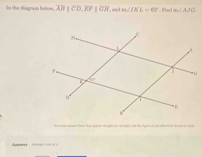 In the diagram below, overline AB||overline CD,overline EF||overline GH , and m∠ IKL=62°. Find m∠ AJG.
You may assume lines that appear straight are straight, but the figure is not otherwise drawn to scale.
Answer Attempt 1 out of 2