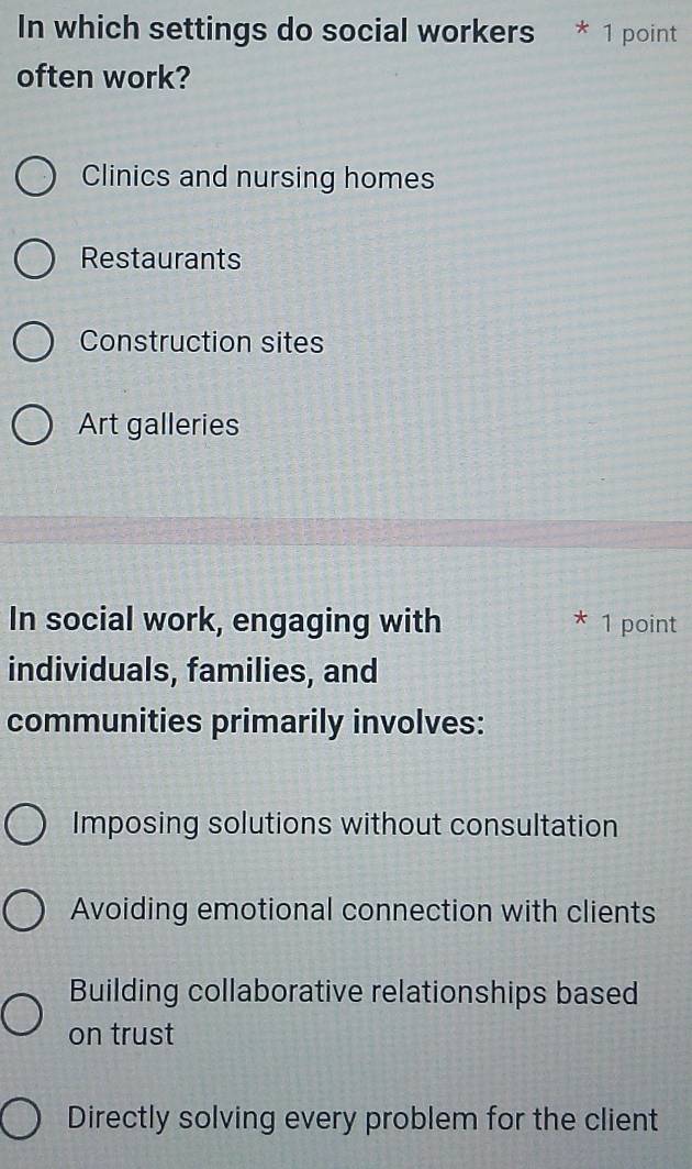 In which settings do social workers * 1 point
often work?
Clinics and nursing homes
Restaurants
Construction sites
Art galleries
In social work, engaging with 1 point
*
individuals, families, and
communities primarily involves:
Imposing solutions without consultation
Avoiding emotional connection with clients
Building collaborative relationships based
on trust
Directly solving every problem for the client