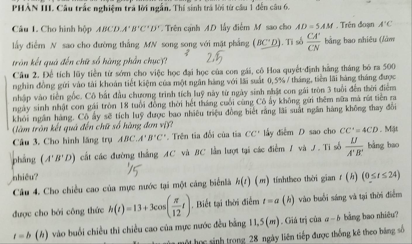 PHẢN III. Câu trắc nghiệm trả lời ngắn. Thí sinh trả lời từ câu 1 đến câu 6.
Câu 1. Cho hình hộp ABCD. A'B'C'D' Trên cạnh AD lấy điểm M sao cho AD=5AM , Trên đoạn A'C
lấy điểm N sao cho đường thẳng MN song song với mặt phẳng (BC'D). Tỉ số  CA'/CN  bằng bao nhiêu (làm
tròn kết quả đến chữ số hàng phần chục)?
Câu 2. Để tích lũy tiền từ sớm cho việc học đại học của con gái, cô Hoa quyết-định hằng tháng bỏ ra 500
nghìn đồng gửi vào tài khoản tiết kiệm của một ngân hàng với lãi suất 0,5% / tháng, tiền lãi hàng tháng được
nhập vào tiền gốc. Cô bắt đầu chương trình tích luỹ này từ ngày sinh nhật con gái tròn 3 tuổi đến thời điểm
ngày sinh nhật con gái tròn 18 tuổi đồng thời hết tháng cuối cùng Cô ấy không gửi thêm nữa mà rút tiền ra
khỏi ngân hàng. Cô ấy sẽ tích luỹ được bao nhiêu triệu đồng biết rằng lãi suất ngân hàng không thay đổi
(làm tròn kết quả đến chữ số hàng đơn vị)?
Câu 3. Cho hình lãng trụ ABC.A'B'C'. Trên tia đối của tia CC' lấy điểm D sao cho CC'=4CD. Mặt
phẳng (A'B'D) cất các đường thắng AC và BC lần lượt tại các điểm / và J. Tỉ số  LJ/A'B'  bằng bao
nhiêu?
Câu 4. Cho chiều cao của mực nước tại một cảng biểnlà h(t)(m 2) tnhtheo thời gian ( h) (0≤ t≤ 24)
được cho bởi công thức h(t)=13+3cos ( π /12 t). Biết tại thời điểm t=a (h) vào buổi sáng và tại thời điểm
t=b(h) vào buổi chiều thì chiều cao của mực nước đều bằng 11,5(m). Giá trị của a-b bằng bao nhiêu?
hột học sinh trong 28 ngày liên tiếp được thống kê theo bảng số