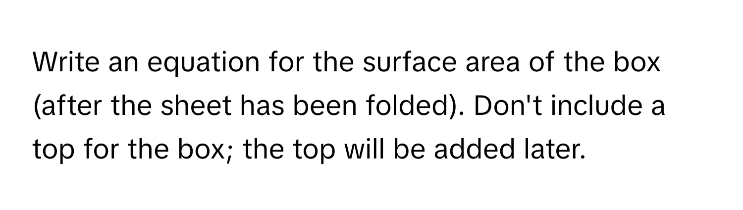 Write an equation for the surface area of the box (after the sheet has been folded). Don't include a top for the box; the top will be added later.