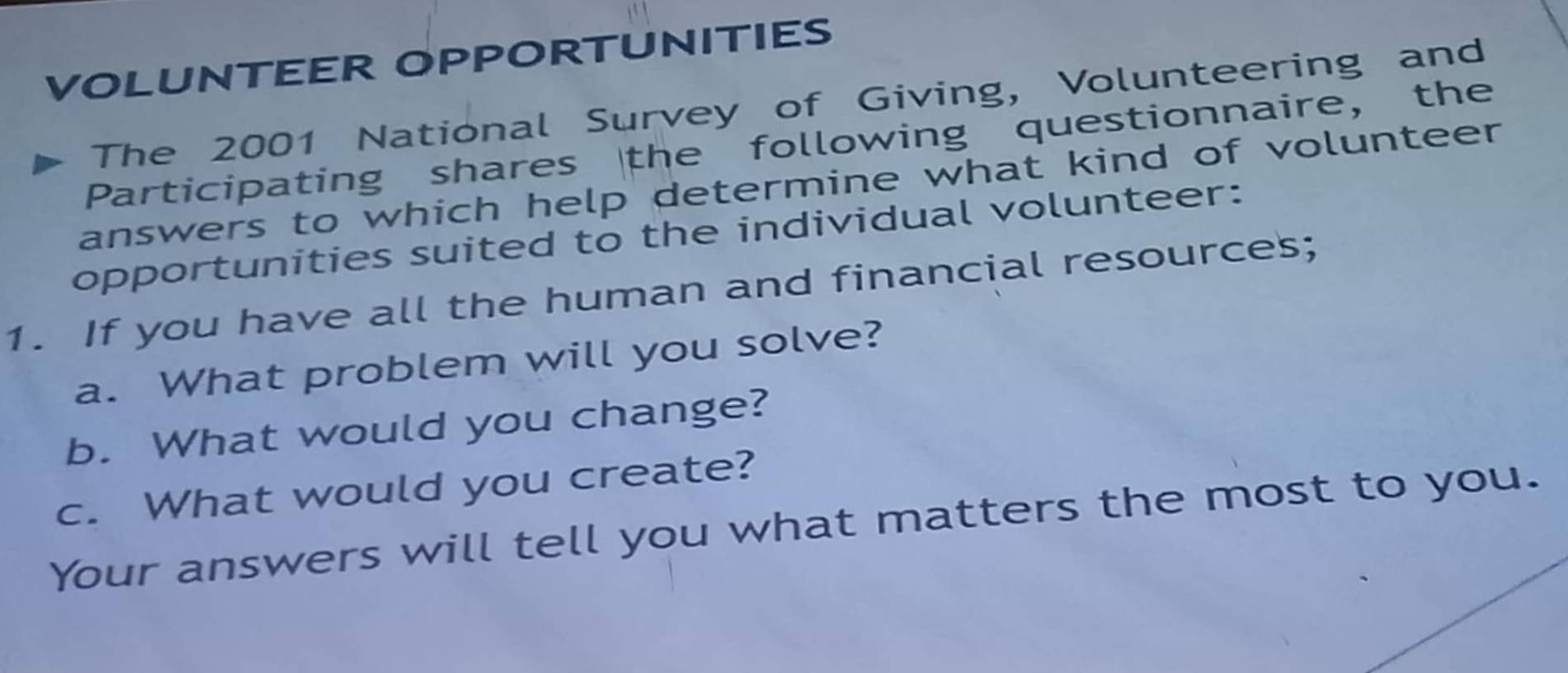 VOLUNTEER OPPORTUNITIES 
The 2001 National Survey of Giving, Volunteering and 
Participating shares the following questionnaire, the 
answers to which help determine what kind of volunteer 
opportunities suited to the individual volunteer: 
1. If you have all the human and financial resources; 
a. What problem will you solve? 
b. What would you change? 
c. What would you create? 
Your answers will tell you what matters the most to you.