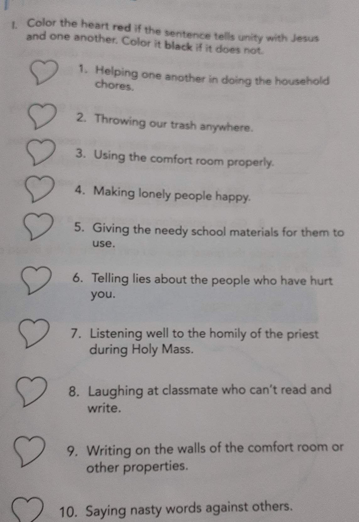 Color the heart red if the sentence tells unity with Jesus 
and one another. Color it black if it does not. 
1. Helping one another in doing the household 
chores. 
2. Throwing our trash anywhere. 
3. Using the comfort room properly. 
4. Making lonely people happy. 
5. Giving the needy school materials for them to 
use. 
6. Telling lies about the people who have hurt 
you. 
7. Listening well to the homily of the priest 
during Holy Mass. 
8. Laughing at classmate who can’t read and 
write. 
9. Writing on the walls of the comfort room or 
other properties. 
10. Saying nasty words against others.